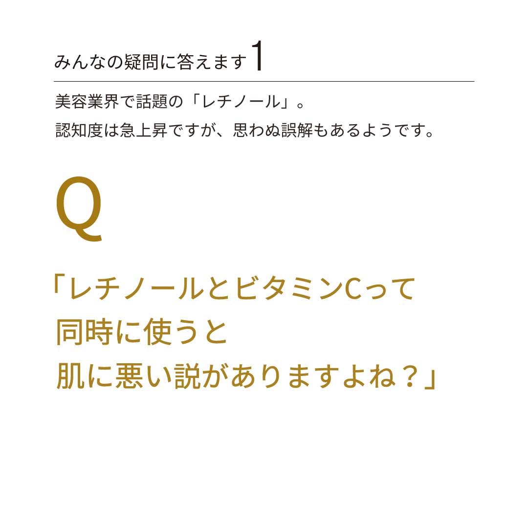 みんなの疑問に答えます①　Q：美容業界で話題の「レチノール」。認知度は急上昇ですが、思わぬ誤解もあるようです。巷で囁かれる噂の真相を解明します！　巷の噂：「レチノールとビタミンCって、同時に使うと肌に悪い説がありますよね？」